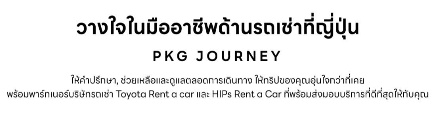 วางใจในมืออาชีพด้านรถเช่าที่ญี่ปุ่น P K G J O U R N E Y ให้คำปรึกษา, ช่วยเหลือและดูแลตลอดการเดินทาง ให้ทริปของคุณอุ่นใจกว่าที่เคย พร้อมพาร์ทเนอร์บริษัทรถเช่า Toyota rent a car และ Hips rent a car ที่พร้อมส่งมอบริการที่ดีที่สุดให้กับคุณ